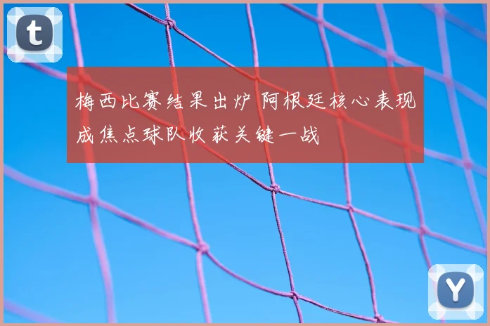 梅西比赛结果出炉 阿根廷核心表现成焦点球队收获关键一战