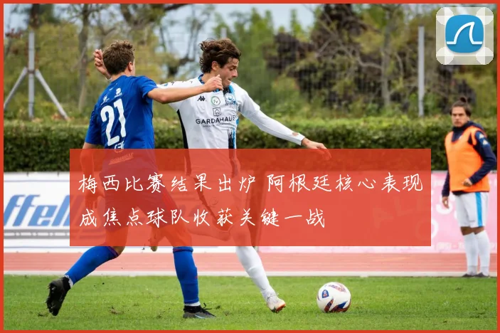 梅西比赛结果出炉 阿根廷核心表现成焦点球队收获关键一战
