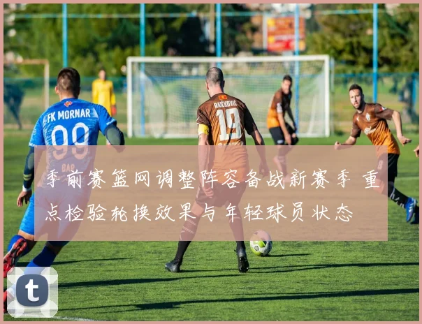 季前赛篮网调整阵容备战新赛季 重点检验轮换效果与年轻球员状态