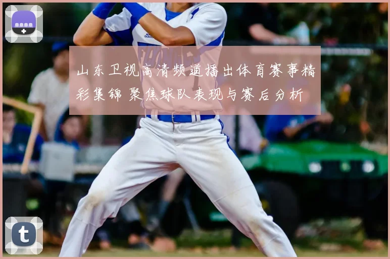 山东卫视高清频道播出体育赛事精彩集锦 聚焦球队表现与赛后分析
