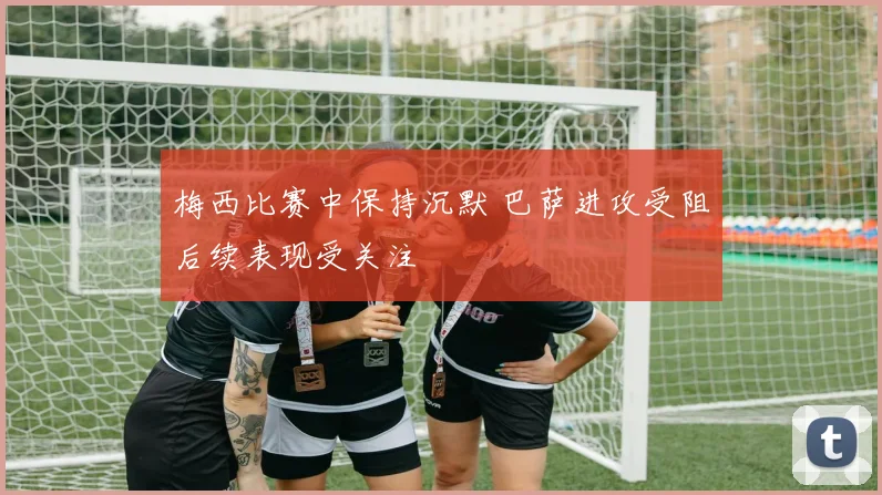 梅西比赛中保持沉默 巴萨进攻受阻后续表现受关注