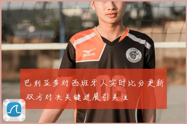巴利亚多对西班牙人实时比分更新 双方对决关键进展引关注