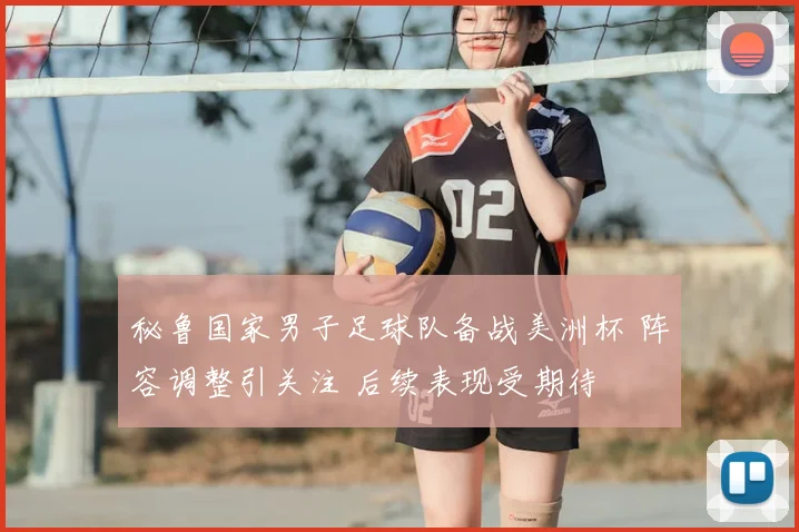 秘鲁国家男子足球队备战美洲杯 阵容调整引关注 后续表现受期待