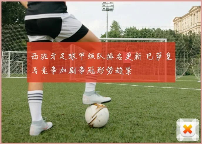 西班牙足球甲级队排名更新 巴萨皇马竞争加剧争冠形势趋紧