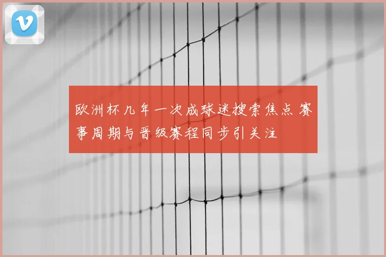 欧洲杯几年一次成球迷搜索焦点 赛事周期与晋级赛程同步引关注