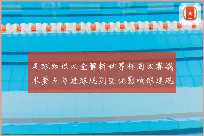 足球知识大全解析世界杯淘汰赛战术要点与进球规则变化影响球迷观赛体验