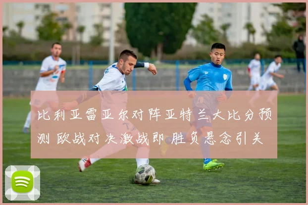 比利亚雷亚尔对阵亚特兰大比分预测 欧战对决激战即 胜负悬念引关注