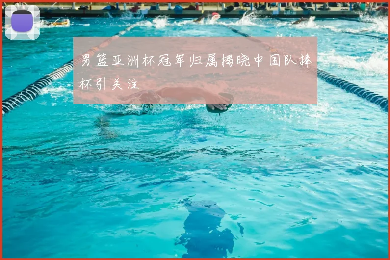 男篮亚洲杯冠军归属揭晓中国队捧杯引关注