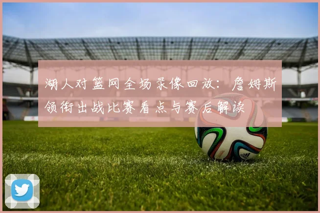 湖人对篮网全场录像回放：詹姆斯领衔出战比赛看点与赛后解读