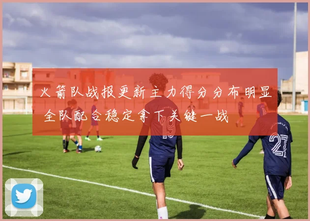 火箭队战报更新主力得分分布明显 全队配合稳定拿下关键一战