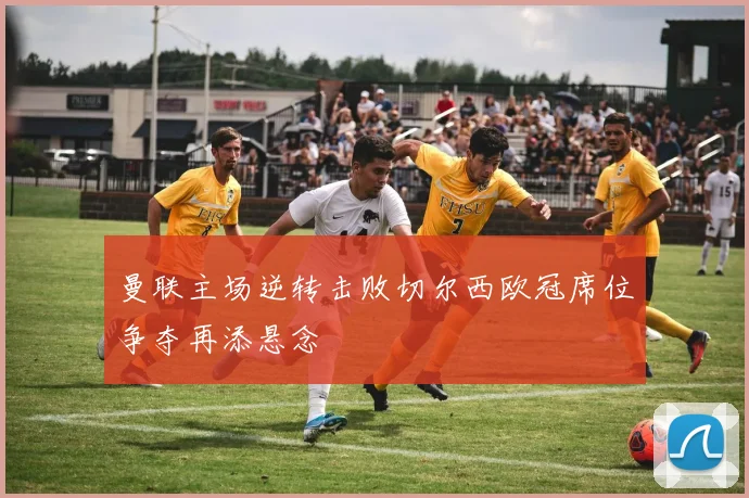 曼联主场逆转击败切尔西欧冠席位争夺再添悬念