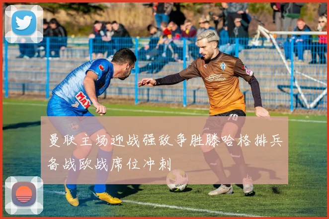 曼联主场迎战强敌争胜滕哈格排兵备战欧战席位冲刺