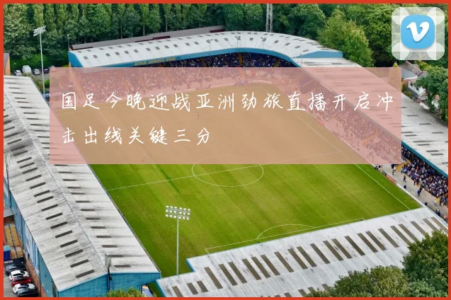 国足今晚迎战亚洲劲旅直播开启冲击出线关键三分