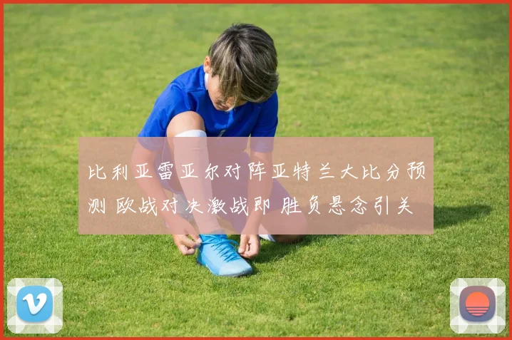 比利亚雷亚尔对阵亚特兰大比分预测 欧战对决激战即 胜负悬念引关注