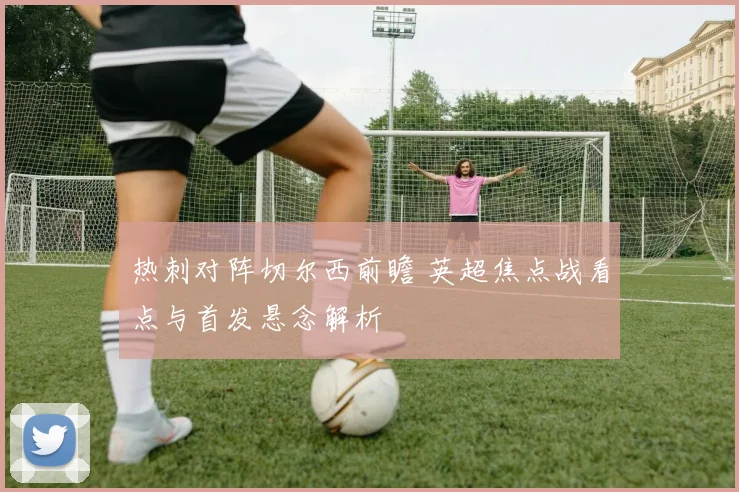 热刺对阵切尔西前瞻 英超焦点战看点与首发悬念解析