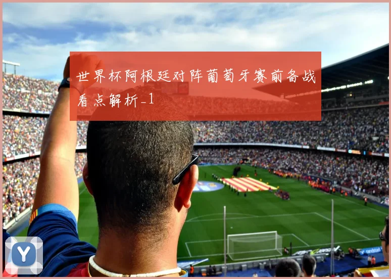 世界杯阿根廷对阵葡萄牙赛前备战看点解析_1