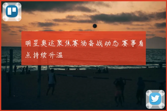 明星奥运聚焦赛场备战动态 赛事看点持续升温
