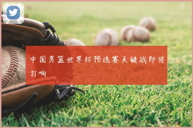 中国男篮世界杯预选赛关键战即将打响