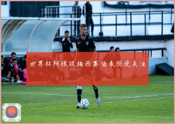 世界杯阿根廷梅西赛场表现受关注