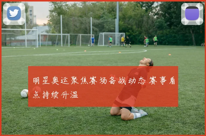 明星奥运聚焦赛场备战动态 赛事看点持续升温
