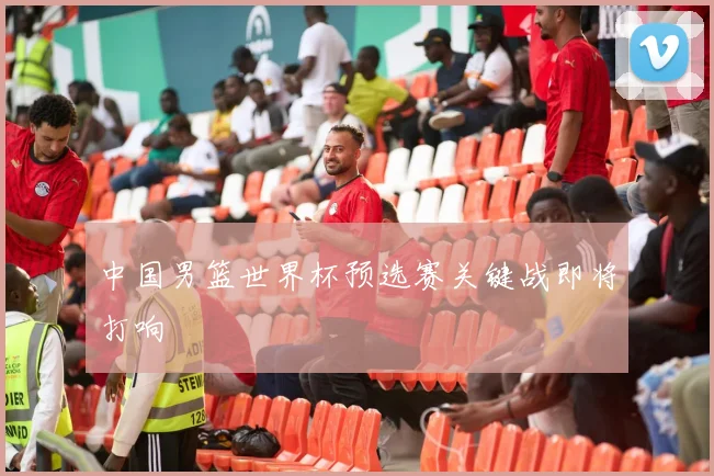 中国男篮世界杯预选赛关键战即将打响